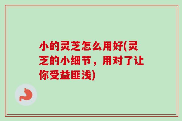 小的灵芝怎么用好(灵芝的小细节，用对了让你受益匪浅)