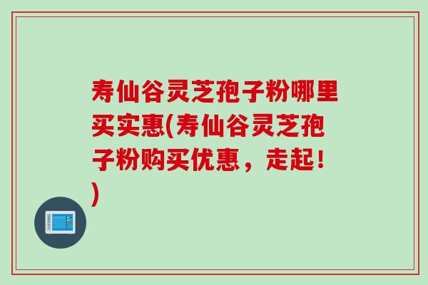 寿仙谷灵芝孢子粉哪里买实惠(寿仙谷灵芝孢子粉购买优惠，走起！)