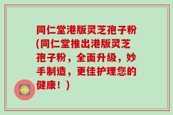 同仁堂港版灵芝孢子粉(同仁堂推出港版灵芝孢子粉，全面升级，妙手制造，更佳护理您的健康！)
