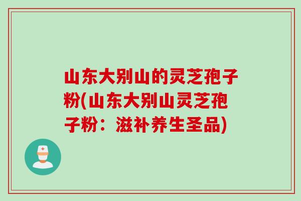 山东大别山的灵芝孢子粉(山东大别山灵芝孢子粉：滋补养生圣品)
