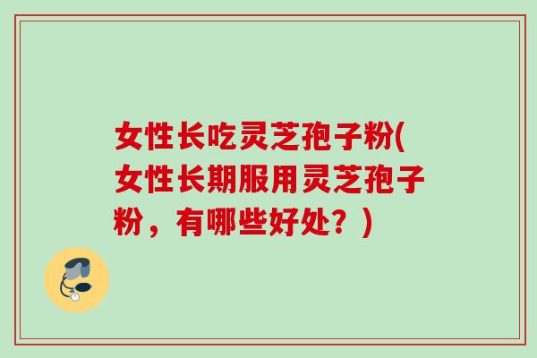 女性长吃灵芝孢子粉(女性长期服用灵芝孢子粉，有哪些好处？)