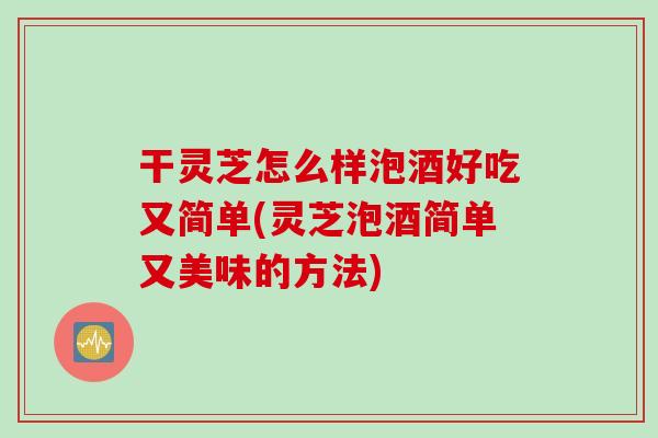 干灵芝怎么样泡酒好吃又简单(灵芝泡酒简单又美味的方法)