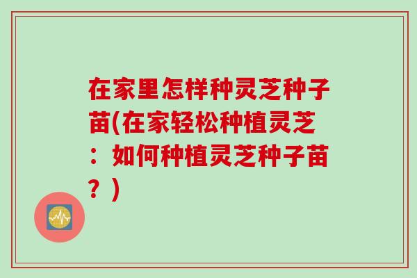 在家里怎样种灵芝种子苗(在家轻松种植灵芝：如何种植灵芝种子苗？)