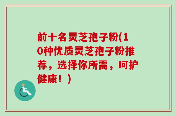 前十名灵芝孢子粉(10种优质灵芝孢子粉推荐，选择你所需，呵护健康！)