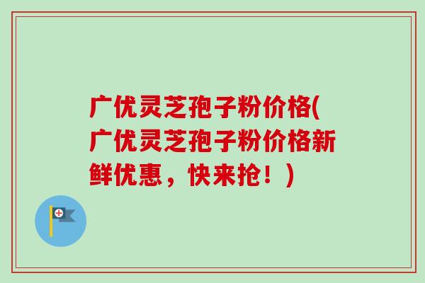 广优灵芝孢子粉价格(广优灵芝孢子粉价格新鲜优惠，快来抢！)