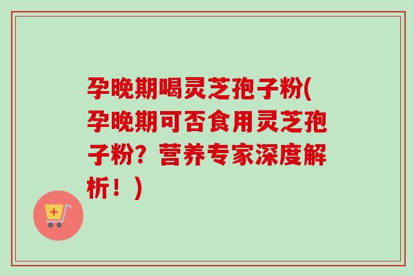 孕晚期喝灵芝孢子粉(孕晚期可否食用灵芝孢子粉？营养专家深度解析！)