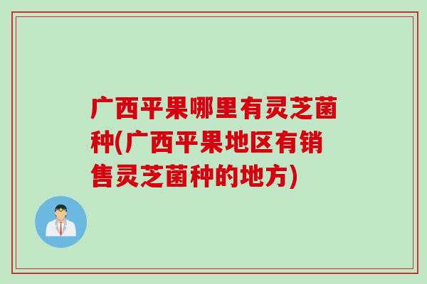 广西平果哪里有灵芝菌种(广西平果地区有销售灵芝菌种的地方)