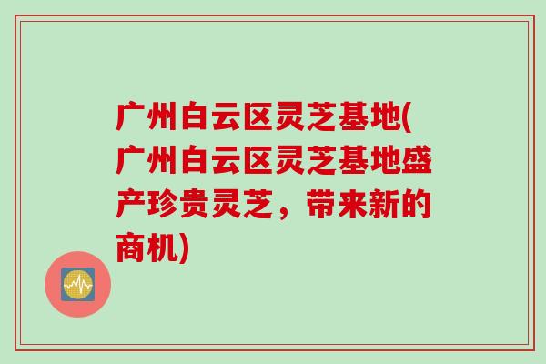 广州白云区灵芝基地(广州白云区灵芝基地盛产珍贵灵芝，带来新的商机)