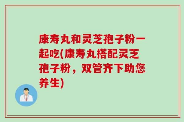 康寿丸和灵芝孢子粉一起吃(康寿丸搭配灵芝孢子粉，双管齐下助您养生)