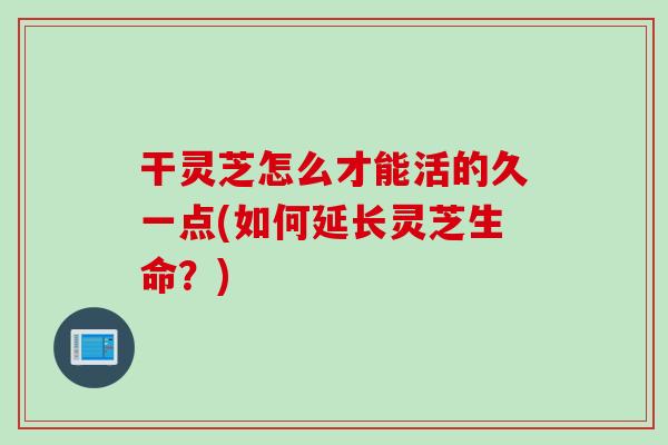 干灵芝怎么才能活的久一点(如何延长灵芝生命?) 干灵芝怎么才能活的久一点(如何延长灵芝生命?)