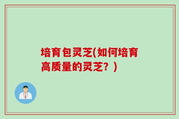 培育包灵芝(如何培育高质量的灵芝？)