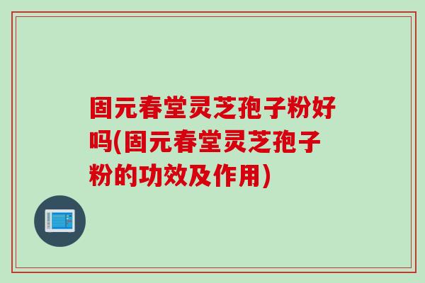固元春堂灵芝孢子粉好吗(固元春堂灵芝孢子粉的功效及作用)
