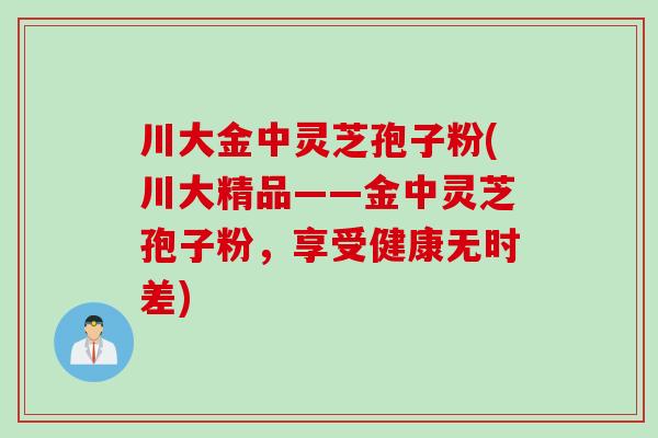 川大金中灵芝孢子粉(川大精品——金中灵芝孢子粉，享受健康无时差)