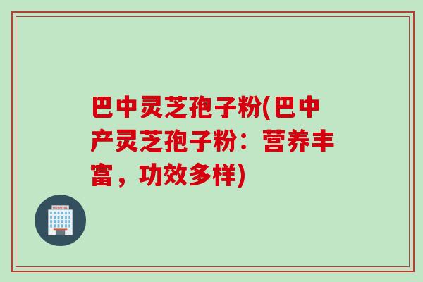 巴中灵芝孢子粉(巴中产灵芝孢子粉：营养丰富，功效多样)