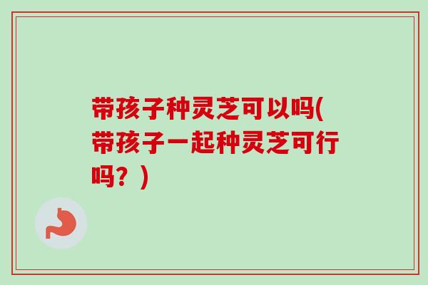 带孩子种灵芝可以吗(带孩子一起种灵芝可行吗?) 带孩子种灵芝可以吗(带孩子一起种灵芝可行吗?)