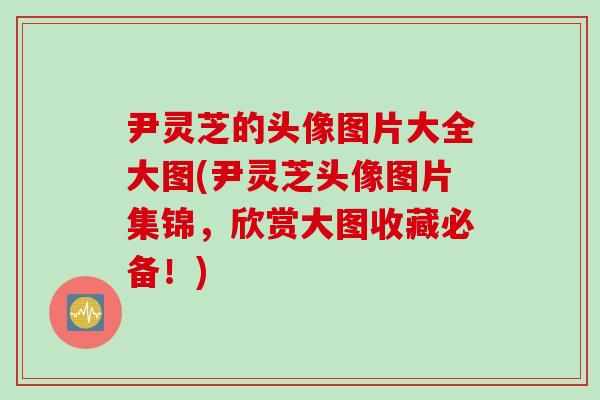 尹灵芝的头像图片大全大图(尹灵芝头像图片集锦，欣赏大图收藏必备！)