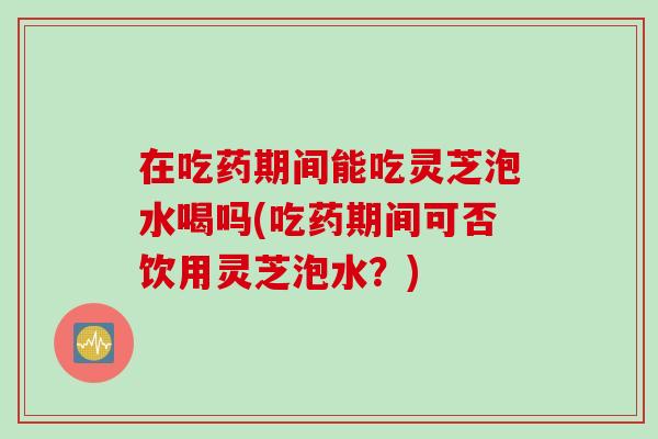 在吃药期间能吃灵芝泡水喝吗(吃药期间可否饮用灵芝泡水？)