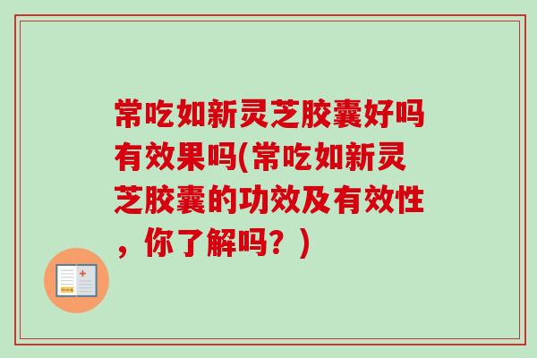 常吃如新灵芝胶囊好吗有效果吗(常吃如新灵芝胶囊的功效及有效性，你了解吗？)