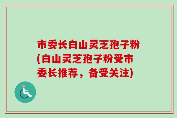 市委长白山灵芝孢子粉(白山灵芝孢子粉受市委长推荐,备受关注) 市委长白山灵芝孢子粉(白山灵芝孢子粉受市委长推荐,备受关注)