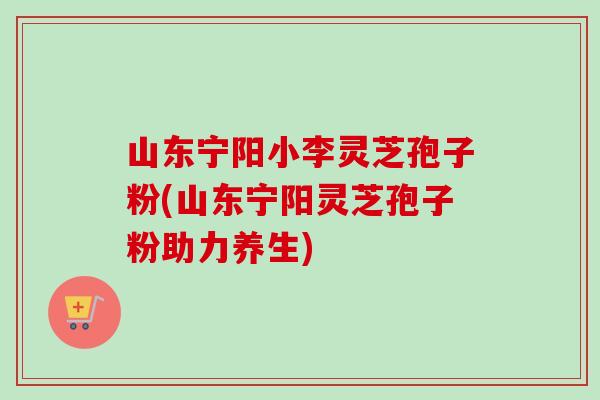 山东宁阳小李灵芝孢子粉(山东宁阳灵芝孢子粉助力养生)