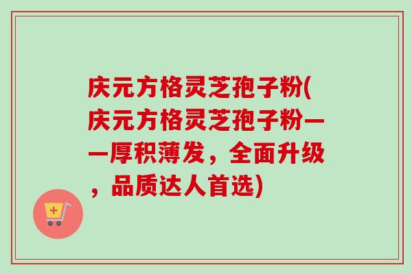 庆元方格灵芝孢子粉(庆元方格灵芝孢子粉——厚积薄发，全面升级，品质达人首选)