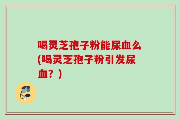 喝灵芝孢子粉能尿血么(喝灵芝孢子粉引发尿血？)