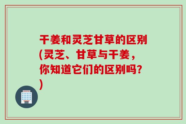 干姜和灵芝甘草的区别(灵芝、甘草与干姜,你知道它们的区别吗?) 干姜和灵芝甘草的区别(灵芝、甘草与干姜,你知道它们的区别吗?)
