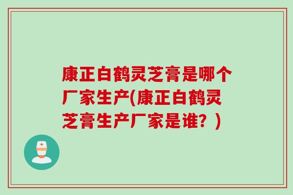 康正白鹤灵芝膏是哪个厂家生产(康正白鹤灵芝膏生产厂家是谁？)
