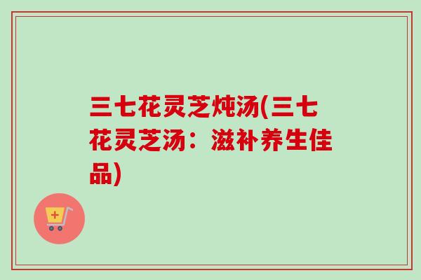 三七花灵芝炖汤(三七花灵芝汤：滋补养生佳品)