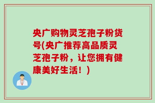 央广购物灵芝孢子粉货号(央广推荐高品质灵芝孢子粉，让您拥有健康美好生活！)
