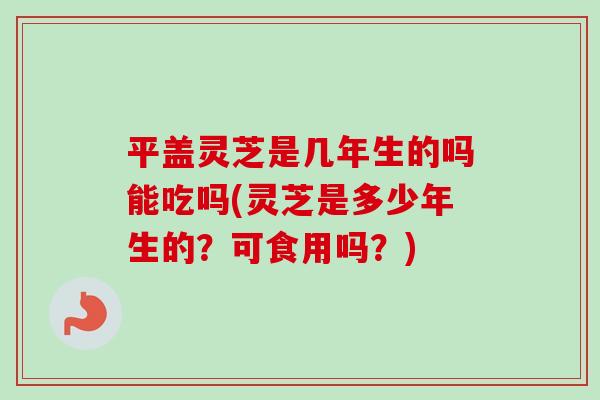 平盖灵芝是几年生的吗能吃吗(灵芝是多少年生的？可食用吗？)