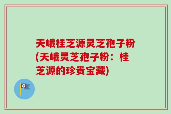 天峨桂芝源灵芝孢子粉(天峨灵芝孢子粉：桂芝源的珍贵宝藏)