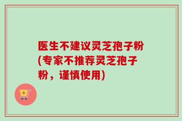 医生不建议灵芝孢子粉(专家不推荐灵芝孢子粉，谨慎使用)