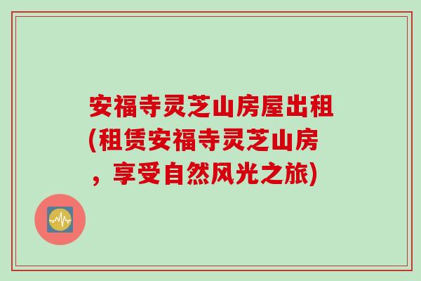安福寺灵芝山房屋出租(租赁安福寺灵芝山房，享受自然风光之旅)