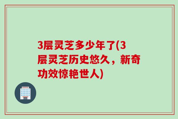3层灵芝多少年了(3层灵芝历史悠久，新奇功效惊艳世人)