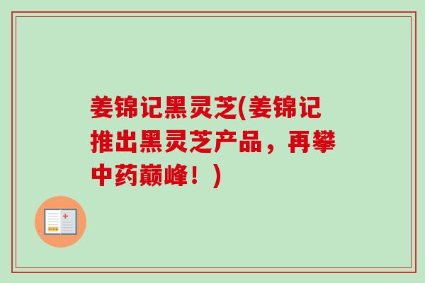 姜锦记黑灵芝(姜锦记推出黑灵芝产品，再攀中药巅峰！)