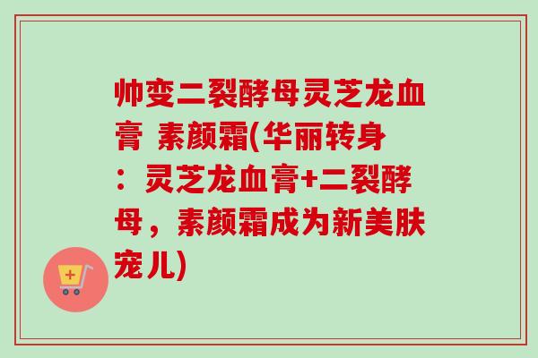 帅变二裂酵母灵芝龙血膏 素颜霜(华丽转身：灵芝龙血膏+二裂酵母，素颜霜成为新美肤宠儿)