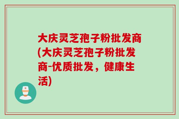 大庆灵芝孢子粉批发商(大庆灵芝孢子粉批发商-优质批发，健康生活)