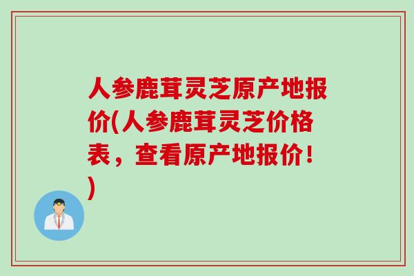人参鹿茸灵芝原产地报价(人参鹿茸灵芝价格表，查看原产地报价！)