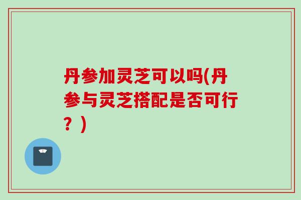 丹参加灵芝可以吗(丹参与灵芝搭配是否可行？)