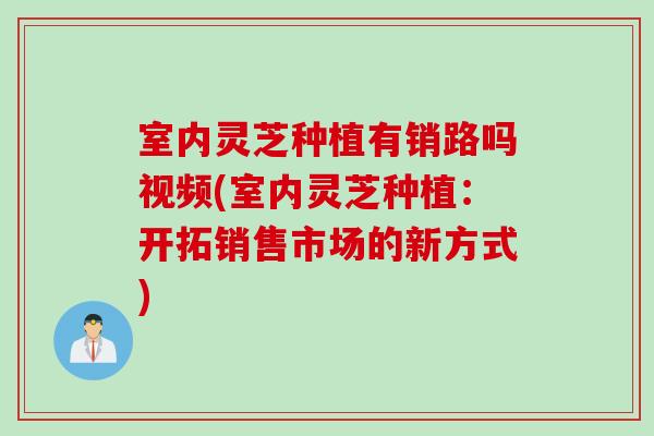 室内灵芝种植有销路吗视频(室内灵芝种植：开拓销售市场的新方式)