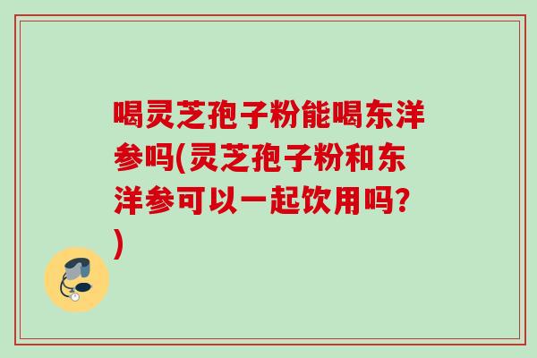 喝灵芝孢子粉能喝东洋参吗(灵芝孢子粉和东洋参可以一起饮用吗？)