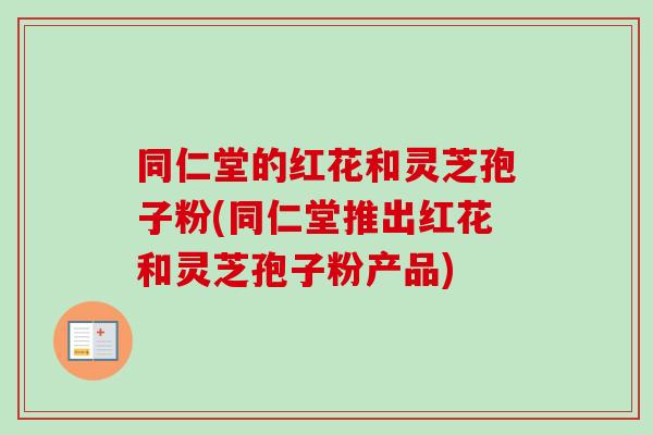同仁堂的红花和灵芝孢子粉(同仁堂推出红花和灵芝孢子粉产品)