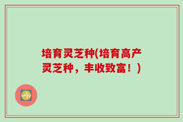 培育灵芝种(培育高产灵芝种，丰收致富！)