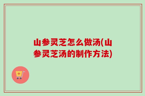 山参灵芝怎么做汤(山参灵芝汤的制作方法)
