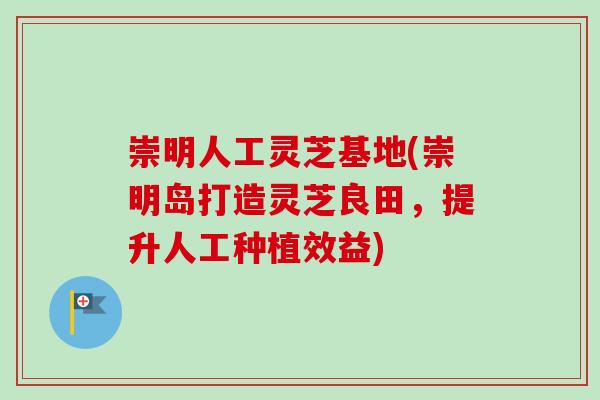 崇明人工灵芝基地(崇明岛打造灵芝良田，提升人工种植效益)