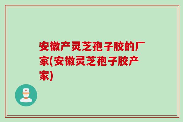 安徽产灵芝孢子胶的厂家(安徽灵芝孢子胶产家)