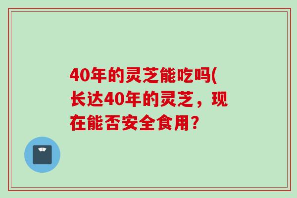 40年的灵芝能吃吗(长达40年的灵芝，现在能否安全食用？