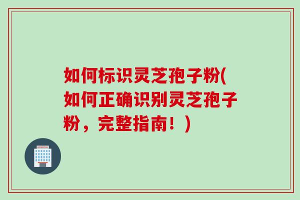 如何标识灵芝孢子粉(如何正确识别灵芝孢子粉，完整指南！)