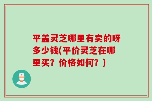 平盖灵芝哪里有卖的呀多少钱(平价灵芝在哪里买？价格如何？)